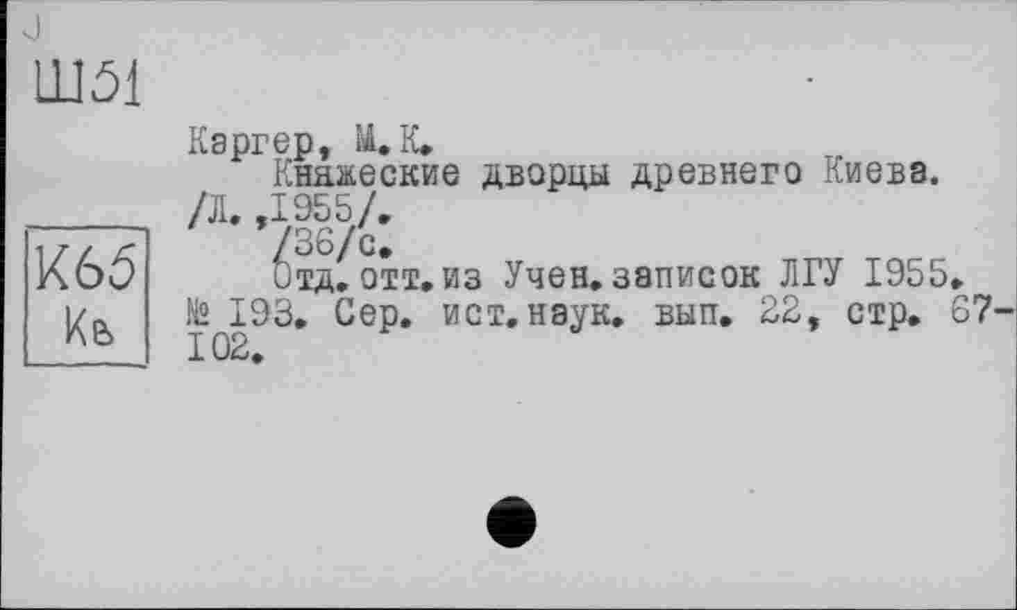 ﻿Ш51
К65 Кь
Каргер, М. К,
Княжеские дворцы древнего Киева. /Л. ,1955/.
/оо!с>
Отд, отт, из Учен, записок ЛГУ 1955, № 193, Сер. ист, наук, вып. 22, стр. 67-102,